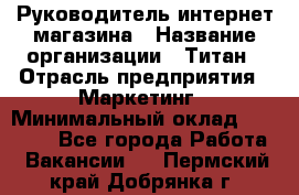 Руководитель интернет-магазина › Название организации ­ Титан › Отрасль предприятия ­ Маркетинг › Минимальный оклад ­ 26 000 - Все города Работа » Вакансии   . Пермский край,Добрянка г.